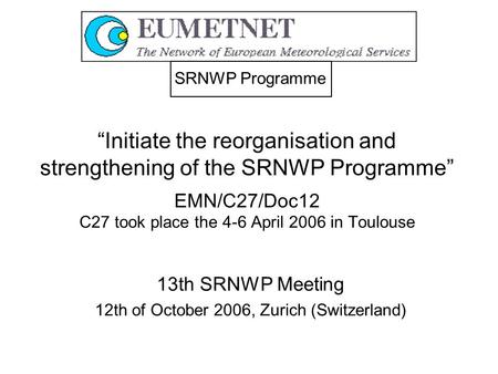 “Initiate the reorganisation and strengthening of the SRNWP Programme” EMN/C27/Doc12 C27 took place the 4-6 April 2006 in Toulouse 13th SRNWP Meeting 12th.