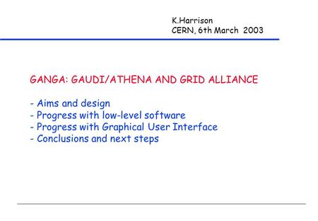 K.Harrison CERN, 6th March 2003 GANGA: GAUDI/ATHENA AND GRID ALLIANCE - Aims and design - Progress with low-level software - Progress with Graphical User.