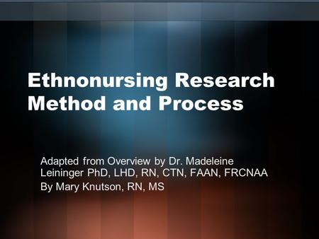 Ethnonursing Research Method and Process Adapted from Overview by Dr. Madeleine Leininger PhD, LHD, RN, CTN, FAAN, FRCNAA By Mary Knutson, RN, MS.