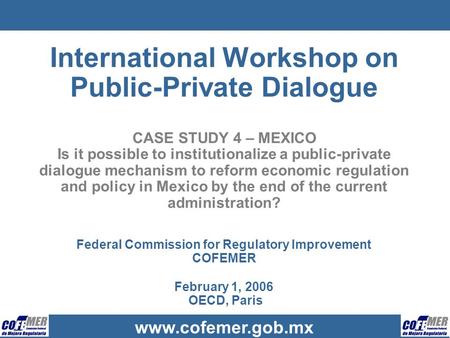 Www.cofemer.gob.mx International Workshop on Public-Private Dialogue CASE STUDY 4 – MEXICO Is it possible to institutionalize a public-private dialogue.