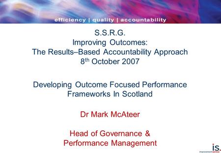 S.S.R.G. Improving Outcomes: The Results–Based Accountability Approach 8 th October 2007 Developing Outcome Focused Performance Frameworks In Scotland.