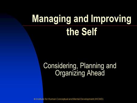  Institute for Human Conceptual and Mental Development (IHCMD) Considering, Planning and Organizing Ahead Managing and Improving the Self.