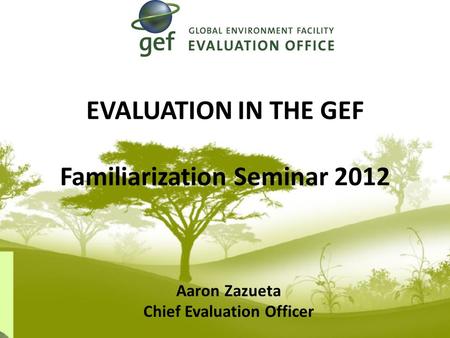 EVALUATION IN THE GEF Familiarization Seminar 2012 Aaron Zazueta Chief Evaluation Officer.