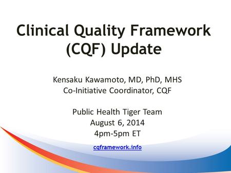 Clinical Quality Framework (CQF) Update cqframework.info Kensaku Kawamoto, MD, PhD, MHS Co-Initiative Coordinator, CQF Public Health Tiger Team August.