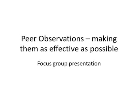 Peer Observations – making them as effective as possible Focus group presentation.