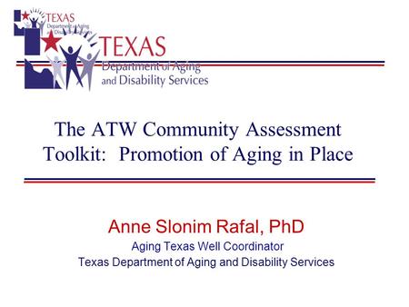 The ATW Community Assessment Toolkit: Promotion of Aging in Place Anne Slonim Rafal, PhD Aging Texas Well Coordinator Texas Department of Aging and Disability.