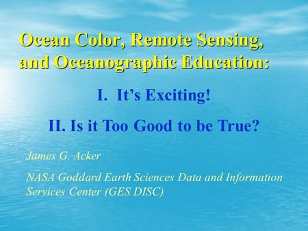 Ocean Color, Remote Sensing, and Oceanographic Education: I. I. It’s Exciting! II. II. Is it Too Good to be True? James G. Acker NASA Goddard Earth Sciences.