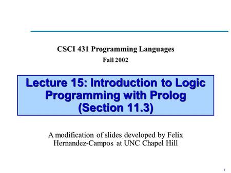 1 Lecture 15: Introduction to Logic Programming with Prolog (Section 11.3) A modification of slides developed by Felix Hernandez-Campos at UNC Chapel Hill.