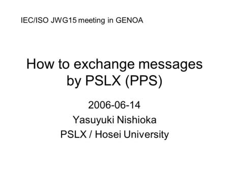How to exchange messages by PSLX (PPS) 2006-06-14 Yasuyuki Nishioka PSLX / Hosei University IEC/ISO JWG15 meeting in GENOA.