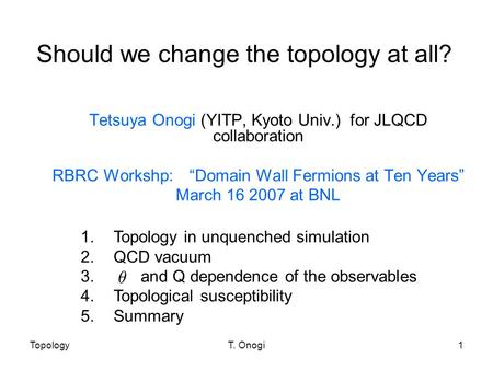 TopologyT. Onogi1 Should we change the topology at all? Tetsuya Onogi (YITP, Kyoto Univ.) for JLQCD collaboration RBRC Workshp: “Domain Wall Fermions at.