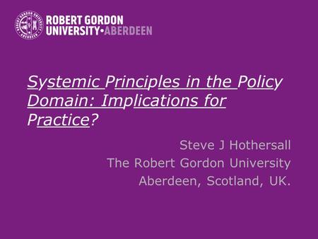 Systemic Principles in the Policy Domain: Implications for Practice? Steve J Hothersall The Robert Gordon University Aberdeen, Scotland, UK.