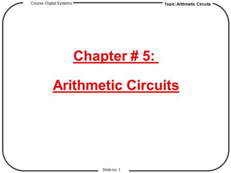 Topic: Arithmetic Circuits Course: Digital Systems Slide no. 1 Chapter # 5: Arithmetic Circuits.