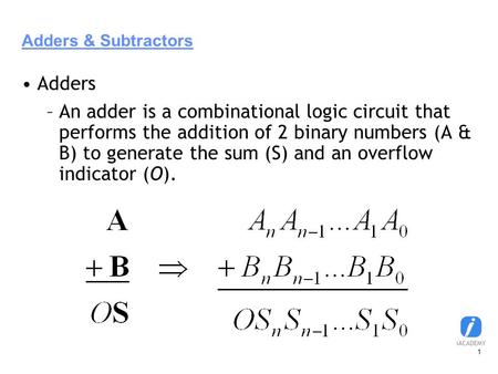 1 Adders & Subtractors Adders –An adder is a combinational logic circuit that performs the addition of 2 binary numbers (A & B) to generate the sum (S)