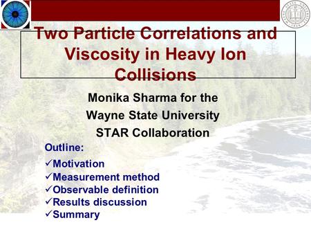 Two Particle Correlations and Viscosity in Heavy Ion Collisions Monika Sharma for the Wayne State University STAR Collaboration Outline: Motivation Measurement.