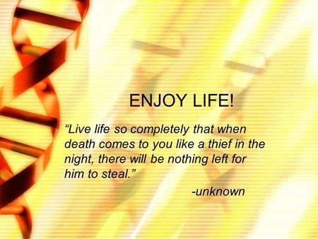 ENJOY LIFE! “Live life so completely that when death comes to you like a thief in the night, there will be nothing left for him to steal.” -unknown.