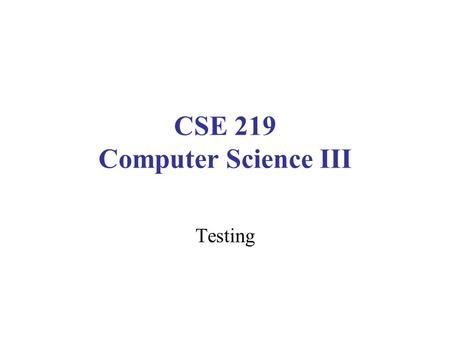CSE 219 Computer Science III Testing. Testing vs. Debugging Testing: Create and use scenarios which reveal incorrect behaviors –Design of test cases: