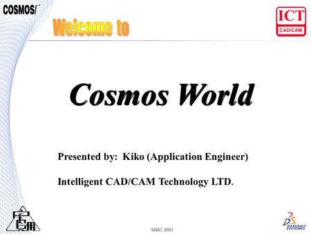 SRAC 2001 Presented by: Kiko (Application Engineer) Intelligent CAD/CAM Technology LTD. Cosmos World.