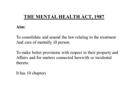 THE MENTAL HEALTH ACT, 1987 Aim: To consolidate and amend the law relating to the treatment And care of mentally ill person. To make better provisions.