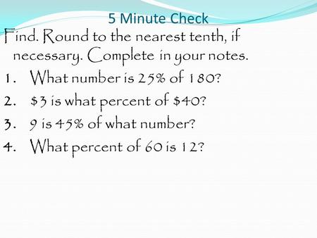 5 Minute Check Find. Round to the nearest tenth, if necessary. Complete in your notes. 1. What number is 25% of 180? 2. $3 is what percent of $40? 3. 9.
