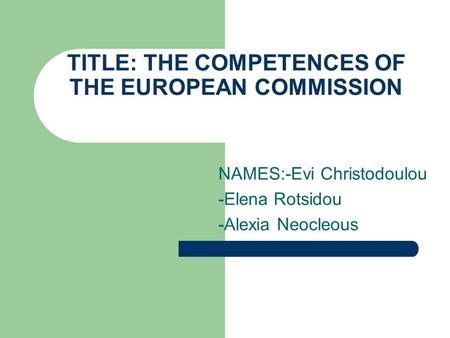 TITLE: THE COMPETENCES OF THE EUROPEAN COMMISSION NAMES:-Evi Christodoulou -Elena Rotsidou -Alexia Neocleous.