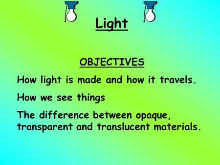 Light OBJECTIVES How light is made and how it travels. How we see things The difference between opaque, transparent and translucent materials.