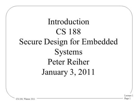 Lecture 1 Page 1 CS 188, Winter 2011 Introduction CS 188 Secure Design for Embedded Systems Peter Reiher January 3, 2011.