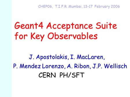 Geant4 Acceptance Suite for Key Observables CHEP06, T.I.F.R. Mumbai, 13-17 February 2006 J. Apostolakis, I. MacLaren, J. Apostolakis, I. MacLaren, P. Mendez.