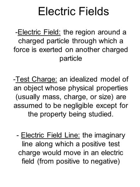 Electric Fields -Electric Field: the region around a charged particle through which a force is exerted on another charged particle -Test Charge: an idealized.