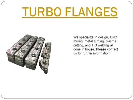TURBO FLANGES We specialize in design, CNC milling, metal turning, plasma cutting, and TIG welding all done in house. Please contact us for further information.