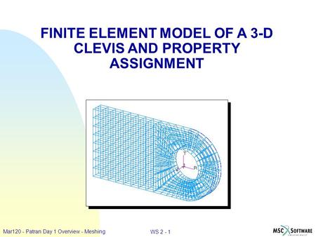 WS 2 - 1 Mar120 - Patran Day 1 Overview - Meshing FINITE ELEMENT MODEL OF A 3-D CLEVIS AND PROPERTY ASSIGNMENT.