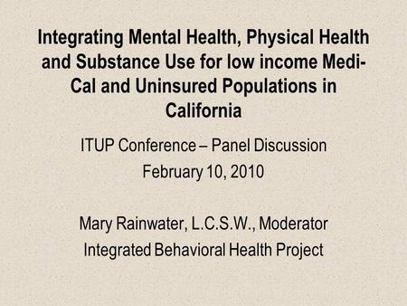 Integrating Mental Health, Physical Health and Substance Use for low income Medi- Cal and Uninsured Populations in California ITUP Conference – Panel Discussion.