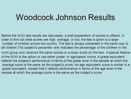Woodcock Johnson Results Before the WJIII test results are discussed, a brief explanation of scores is offered. In order to find out what scores are high,