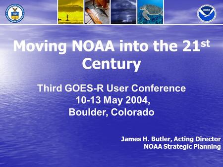 James H. Butler, Acting Director NOAA Strategic Planning Moving NOAA into the 21 st Century Third GOES-R User Conference 10-13 May 2004, Boulder, Colorado.