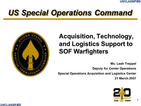 US Special Operations Command UNCLASSIFIED UNCLASSIFIED 1 Acquisition, Technology, and Logistics Support to SOF Warfighters Ms. Leah Treppel Deputy for.