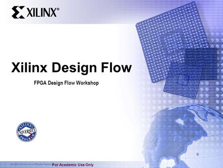 © 2003 Xilinx, Inc. All Rights Reserved For Academic Use Only Xilinx Design Flow FPGA Design Flow Workshop.