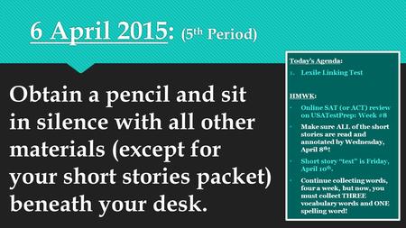 6 April 2015: (5 th Period) Today’s Agenda: 1.Lexile Linking Test HMWK: Online SAT (or ACT) review on USATestPrep: Week #8 Make sure ALL of the short stories.