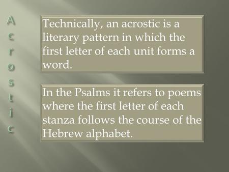 Technically, an acrostic is a literary pattern in which the first letter of each unit forms a word. In the Psalms it refers to poems where the first letter.