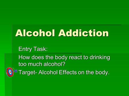 Alcohol Addiction Entry Task: How does the body react to drinking too much alcohol? Target- Alcohol Effects on the body.