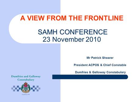 SAMH CONFERENCE A VIEW FROM THE FRONTLINE SAMH CONFERENCE 23 November 2010 Mr Patrick Shearer President ACPOS & Chief Constable Dumfries & Galloway Constabulary.