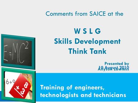 Training of engineers, technologists and technicians 10 August 2010 Comments from SAICE at the W S L G Skills Development Think Tank Presented by Allyson.