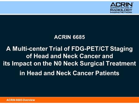 ACRIN 6685 Overview ACRIN 6685 A Multi-center Trial of FDG-PET/CT Staging of Head and Neck Cancer and its Impact on the N0 Neck Surgical Treatment in Head.