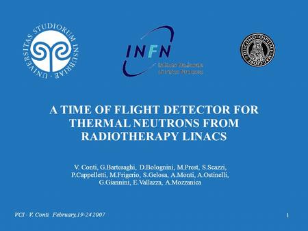 VCI - V. Conti February,19-24 2007 1 A TIME OF FLIGHT DETECTOR FOR THERMAL NEUTRONS FROM RADIOTHERAPY LINACS V. Conti, G.Bartesaghi, D.Bolognini, M.Prest,