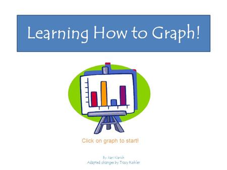 Learning How to Graph! By: Kari Klarich Adapted changes by Tracy Kohler Click on graph to start!