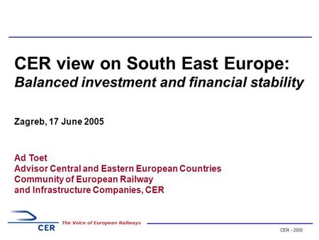 CER - 2005 The Voice of European Railways CER view on South East Europe: Balanced investment and financial stability Zagreb, 17 June 2005 Ad Toet Advisor.