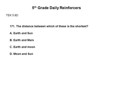 5 th Grade Daily Reinforcers TEK 5.8D 171. The distance between which of these is the shortest? A. Earth and Sun B. Earth and Mars C. Earth and moon D.