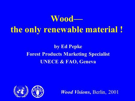 Wood Visions, Berlin, 2001 Wood— the only renewable material ! by Ed Pepke Forest Products Marketing Specialist UNECE & FAO, Geneva.