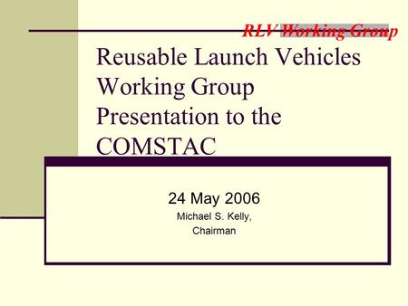 RLV Working Group Reusable Launch Vehicles Working Group Presentation to the COMSTAC 24 May 2006 Michael S. Kelly, Chairman.