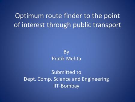 Optimum route finder to the point of interest through public transport By Pratik Mehta Submitted to Dept. Comp. Science and Engineering IIT-Bombay.