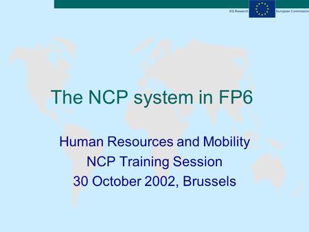 DG ResearchEuropean Commission The NCP system in FP6 Human Resources and Mobility NCP Training Session 30 October 2002, Brussels.