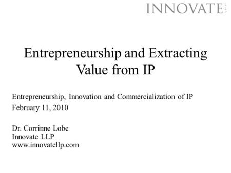 Entrepreneurship and Extracting Value from IP Dr. Corrinne Lobe Innovate LLP www.innovatellp.com Entrepreneurship, Innovation and Commercialization of.
